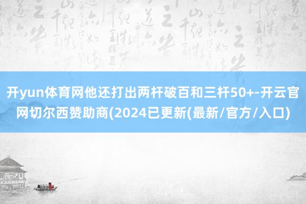 开yun体育网他还打出两杆破百和三杆50+-开云官网切尔西赞助商(2024已更新(最新/官方/入口)