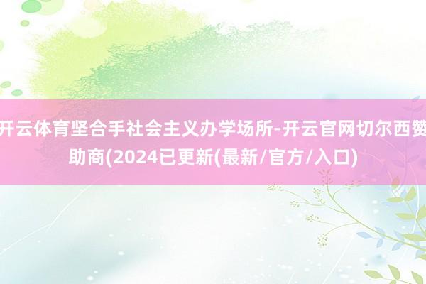 开云体育坚合手社会主义办学场所-开云官网切尔西赞助商(2024已更新(最新/官方/入口)