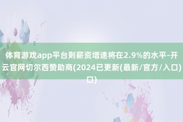 体育游戏app平台则薪资增速将在2.9%的水平-开云官网切尔西赞助商(2024已更新(最新/官方/入口)