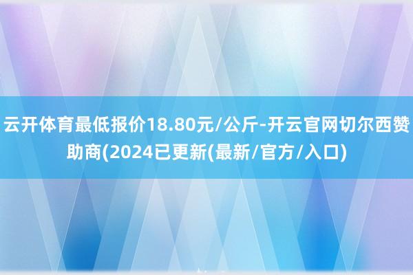 云开体育最低报价18.80元/公斤-开云官网切尔西赞助商(2024已更新(最新/官方/入口)