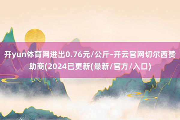 开yun体育网进出0.76元/公斤-开云官网切尔西赞助商(2024已更新(最新/官方/入口)