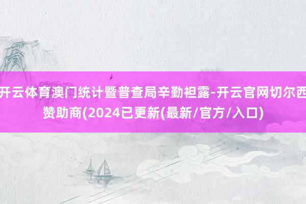 开云体育澳门统计暨普查局辛勤袒露-开云官网切尔西赞助商(2024已更新(最新/官方/入口)