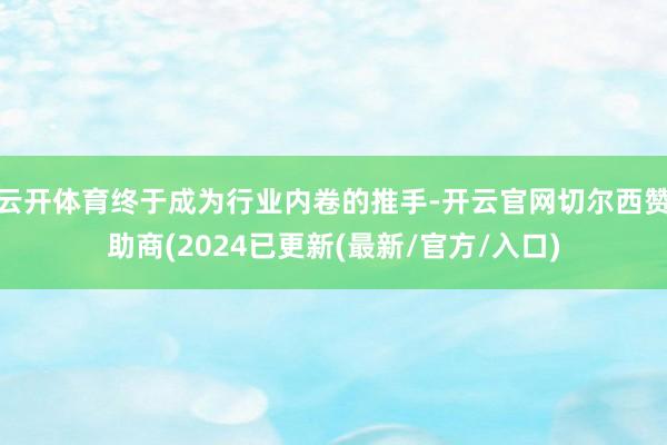 云开体育终于成为行业内卷的推手-开云官网切尔西赞助商(2024已更新(最新/官方/入口)