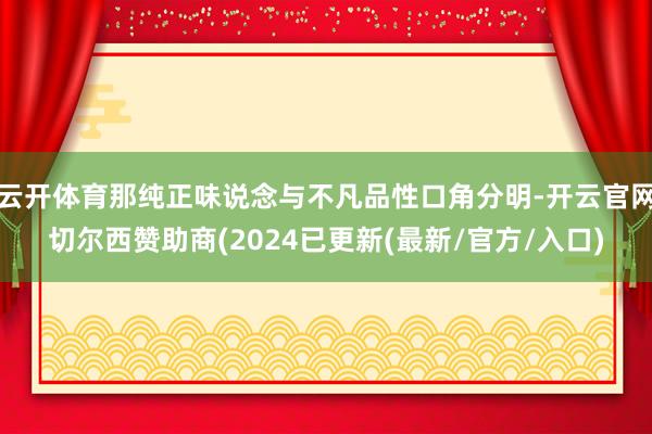 云开体育那纯正味说念与不凡品性口角分明-开云官网切尔西赞助商(2024已更新(最新/官方/入口)