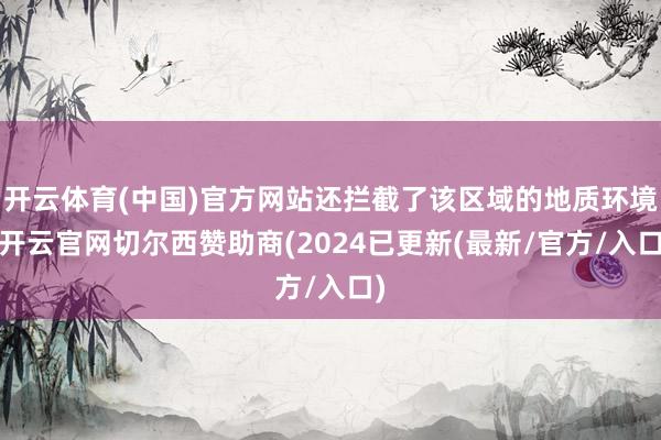 开云体育(中国)官方网站还拦截了该区域的地质环境-开云官网切尔西赞助商(2024已更新(最新/官方/入口)