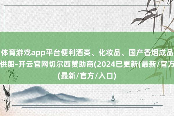 体育游戏app平台便利酒类、化妆品、国产香烟成品等商品供船-开云官网切尔西赞助商(2024已更新(最新/官方/入口)