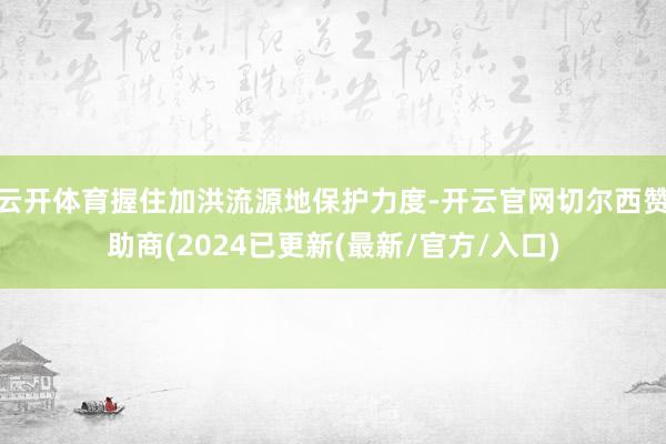 云开体育握住加洪流源地保护力度-开云官网切尔西赞助商(2024已更新(最新/官方/入口)