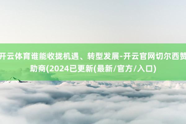 开云体育谁能收拢机遇、转型发展-开云官网切尔西赞助商(2024已更新(最新/官方/入口)