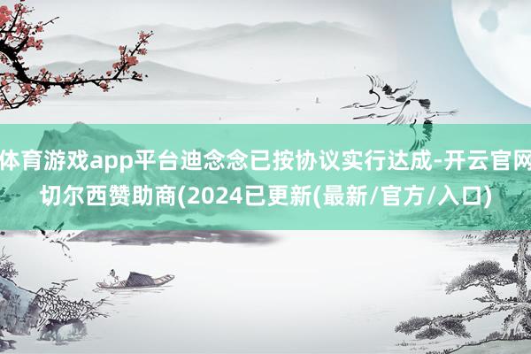 体育游戏app平台迪念念已按协议实行达成-开云官网切尔西赞助商(2024已更新(最新/官方/入口)