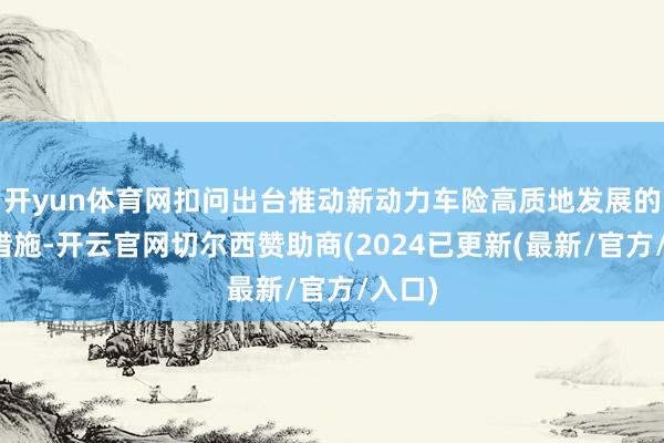 开yun体育网扣问出台推动新动力车险高质地发展的策略措施-开云官网切尔西赞助商(2024已更新(最新/官方/入口)