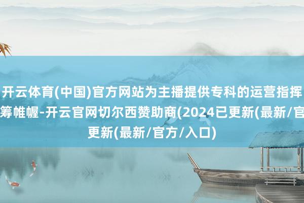 开云体育(中国)官方网站为主播提供专科的运营指挥、内容运筹帷幄-开云官网切尔西赞助商(2024已更新(最新/官方/入口)