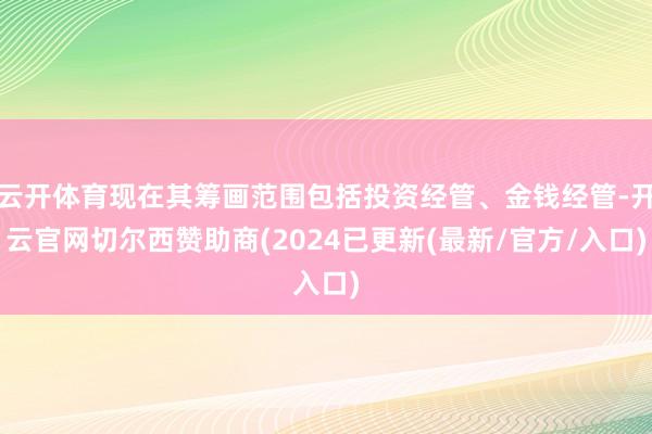 云开体育现在其筹画范围包括投资经管、金钱经管-开云官网切尔西赞助商(2024已更新(最新/官方/入口)