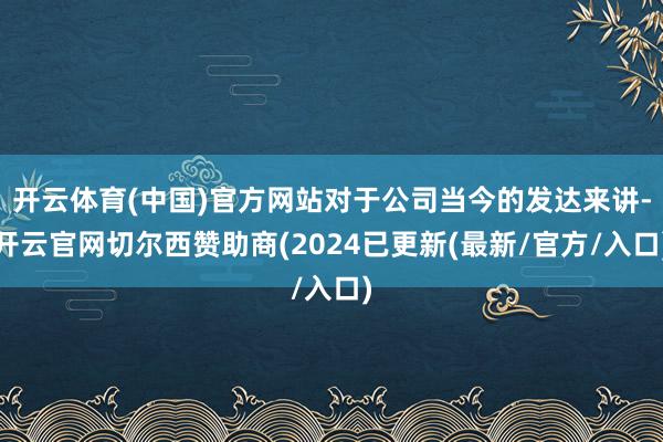 开云体育(中国)官方网站对于公司当今的发达来讲-开云官网切尔西赞助商(2024已更新(最新/官方/入口)