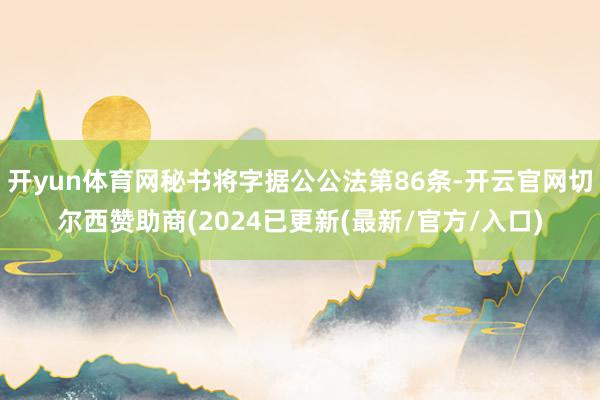 开yun体育网秘书将字据公公法第86条-开云官网切尔西赞助商(2024已更新(最新/官方/入口)