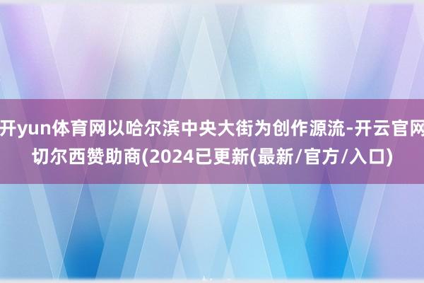 开yun体育网以哈尔滨中央大街为创作源流-开云官网切尔西赞助商(2024已更新(最新/官方/入口)