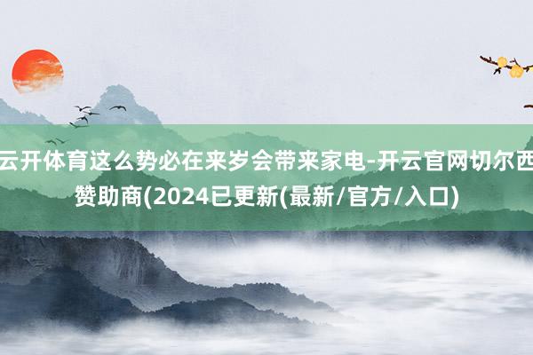 云开体育这么势必在来岁会带来家电-开云官网切尔西赞助商(2024已更新(最新/官方/入口)