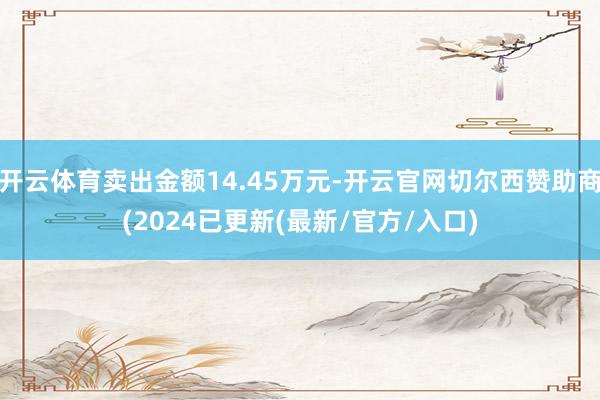 开云体育卖出金额14.45万元-开云官网切尔西赞助商(2024已更新(最新/官方/入口)