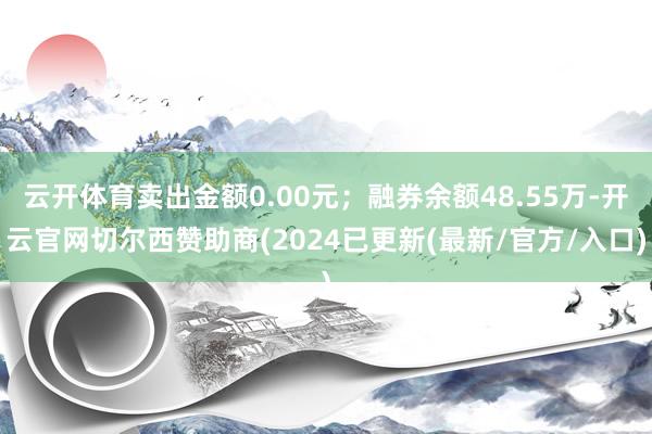 云开体育卖出金额0.00元；融券余额48.55万-开云官网切尔西赞助商(2024已更新(最新/官方/入口)