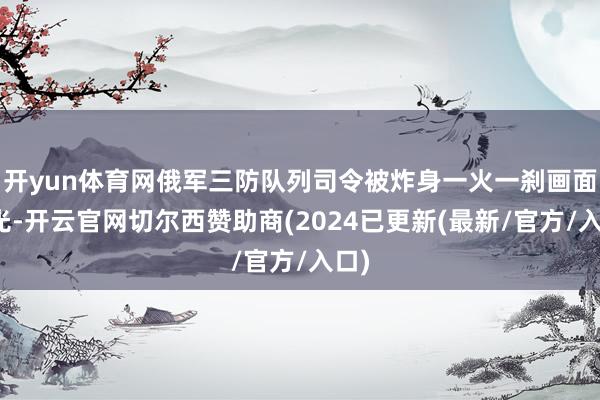 开yun体育网俄军三防队列司令被炸身一火一刹画面曝光-开云官网切尔西赞助商(2024已更新(最新/官方/入口)