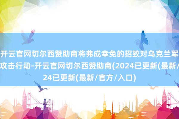 开云官网切尔西赞助商将弗成幸免的招致对乌克兰军政最高层的攻击行动-开云官网切尔西赞助商(2024已更新(最新/官方/入口)