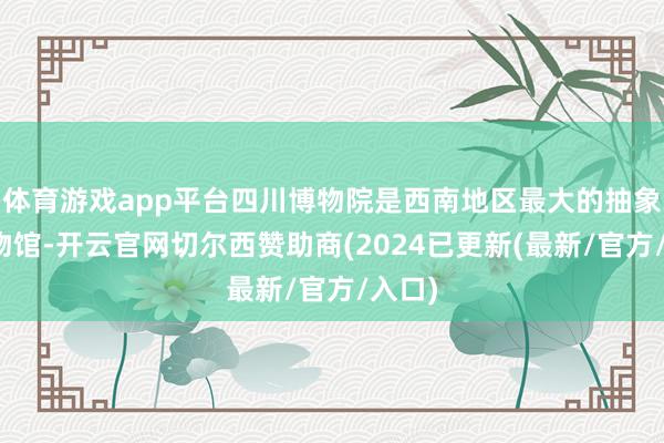 体育游戏app平台四川博物院是西南地区最大的抽象性博物馆-开云官网切尔西赞助商(2024已更新(最新/官方/入口)