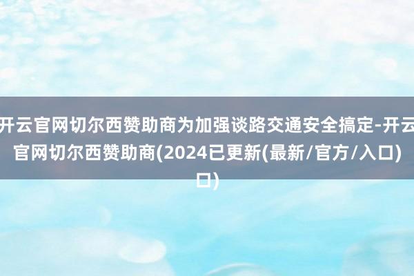 开云官网切尔西赞助商为加强谈路交通安全搞定-开云官网切尔西赞助商(2024已更新(最新/官方/入口)