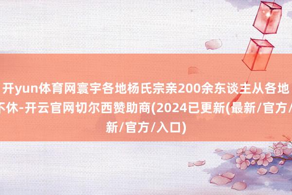 开yun体育网寰宇各地杨氏宗亲200余东谈主从各地绵绵不休-开云官网切尔西赞助商(2024已更新(最新/官方/入口)