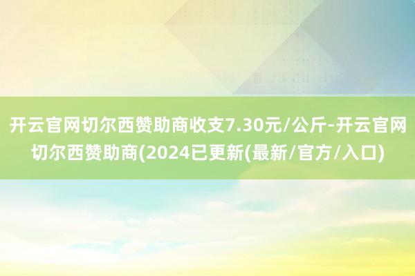 开云官网切尔西赞助商收支7.30元/公斤-开云官网切尔西赞助商(2024已更新(最新/官方/入口)