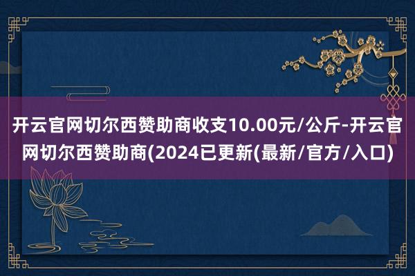 开云官网切尔西赞助商收支10.00元/公斤-开云官网切尔西赞助商(2024已更新(最新/官方/入口)