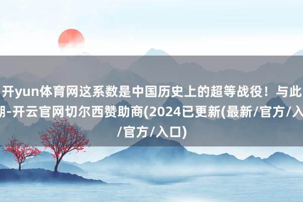 开yun体育网这系数是中国历史上的超等战役！与此同期-开云官网切尔西赞助商(2024已更新(最新/官方/入口)