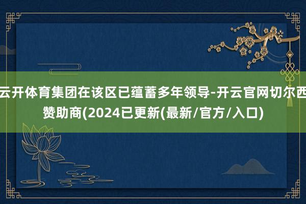 云开体育集团在该区已蕴蓄多年领导-开云官网切尔西赞助商(2024已更新(最新/官方/入口)