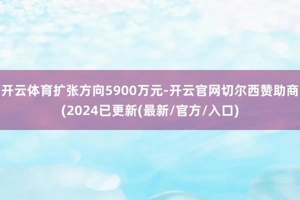 开云体育扩张方向5900万元-开云官网切尔西赞助商(2024已更新(最新/官方/入口)