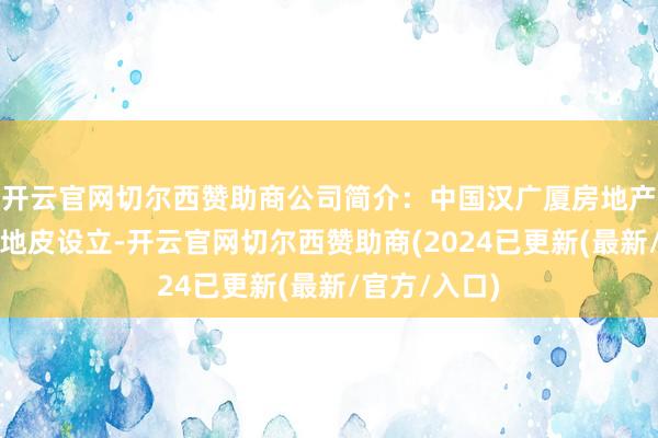 开云官网切尔西赞助商公司简介：中国汉广厦房地产公司接力于地皮设立-开云官网切尔西赞助商(2024已更新(最新/官方/入口)