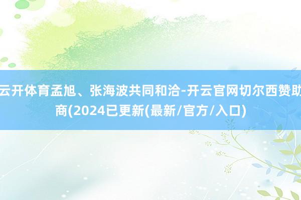 云开体育孟旭、张海波共同和洽-开云官网切尔西赞助商(2024已更新(最新/官方/入口)