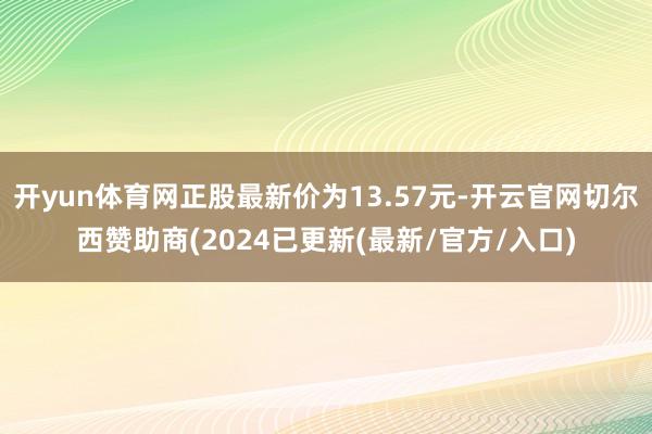 开yun体育网正股最新价为13.57元-开云官网切尔西赞助商(2024已更新(最新/官方/入口)