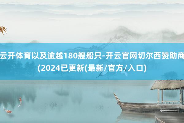 云开体育以及逾越180艘船只-开云官网切尔西赞助商(2024已更新(最新/官方/入口)