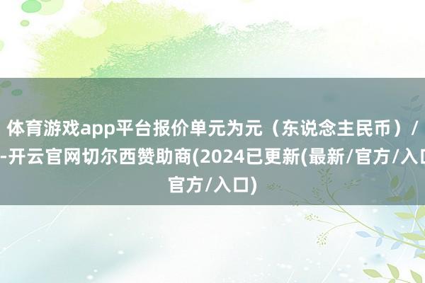 体育游戏app平台报价单元为元（东说念主民币）/吨-开云官网切尔西赞助商(2024已更新(最新/官方/入口)