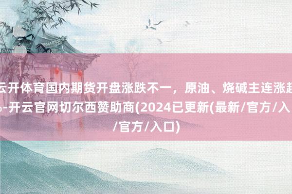 云开体育国内期货开盘涨跌不一，原油、烧碱主连涨超2%-开云官网切尔西赞助商(2024已更新(最新/官方/入口)