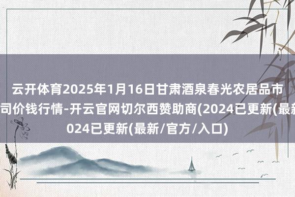 云开体育2025年1月16日甘肃酒泉春光农居品市集有限牵累公司价钱行情-开云官网切尔西赞助商(2024已更新(最新/官方/入口)