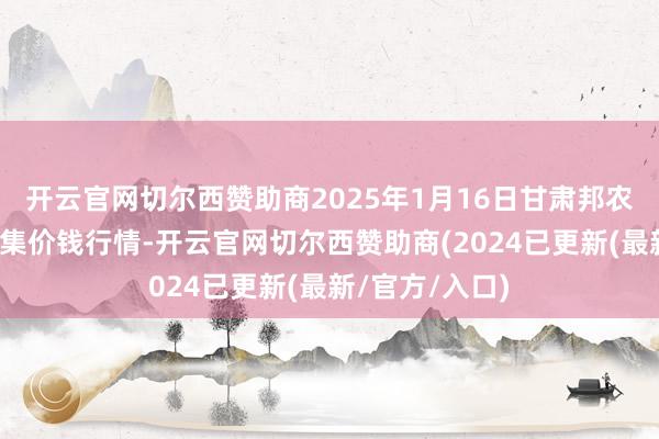 开云官网切尔西赞助商2025年1月16日甘肃邦农农产物批发市集价钱行情-开云官网切尔西赞助商(2024已更新(最新/官方/入口)