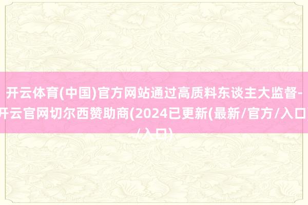 开云体育(中国)官方网站通过高质料东谈主大监督-开云官网切尔西赞助商(2024已更新(最新/官方/入口)