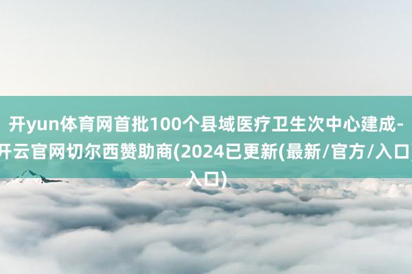 开yun体育网首批100个县域医疗卫生次中心建成-开云官网切尔西赞助商(2024已更新(最新/官方/入口)