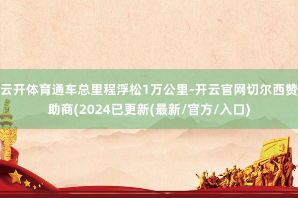 云开体育通车总里程浮松1万公里-开云官网切尔西赞助商(2024已更新(最新/官方/入口)