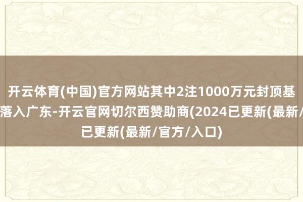 开云体育(中国)官方网站其中2注1000万元封顶基本投注头奖落入广东-开云官网切尔西赞助商(2024已更新(最新/官方/入口)