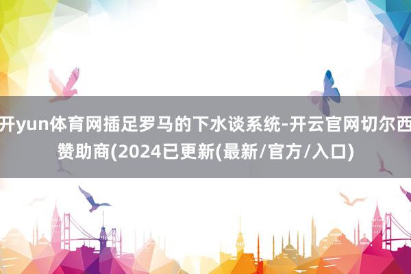 开yun体育网插足罗马的下水谈系统-开云官网切尔西赞助商(2024已更新(最新/官方/入口)