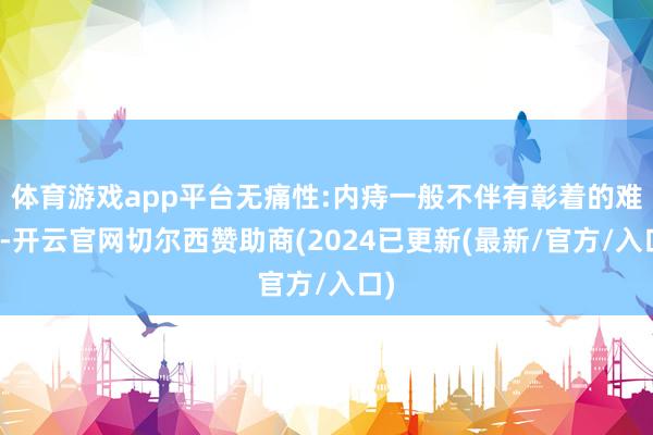 体育游戏app平台无痛性:内痔一般不伴有彰着的难堪-开云官网切尔西赞助商(2024已更新(最新/官方/入口)