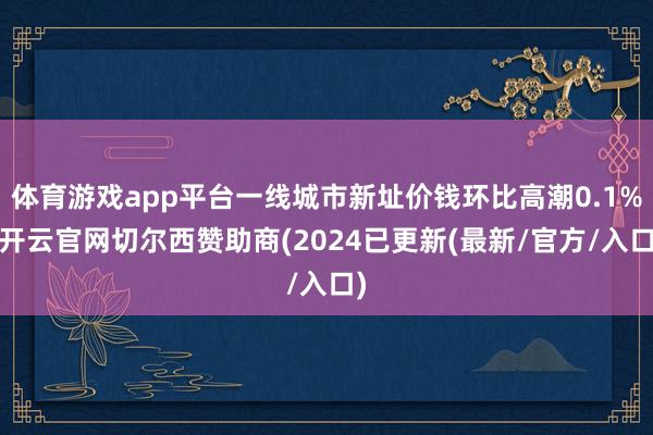 体育游戏app平台一线城市新址价钱环比高潮0.1%-开云官网切尔西赞助商(2024已更新(最新/官方/入口)