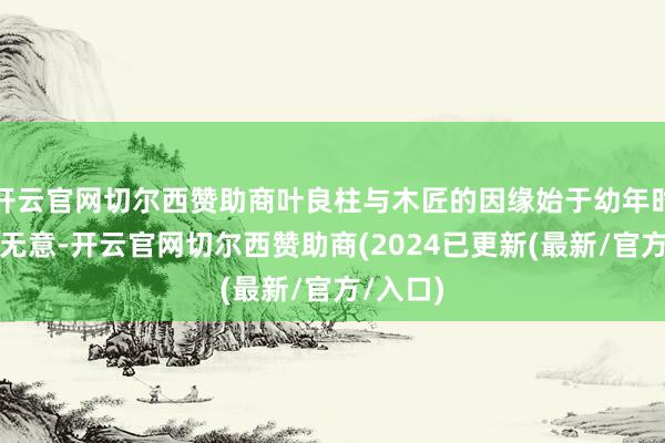 开云官网切尔西赞助商叶良柱与木匠的因缘始于幼年时的一次无意-开云官网切尔西赞助商(2024已更新(最新/官方/入口)