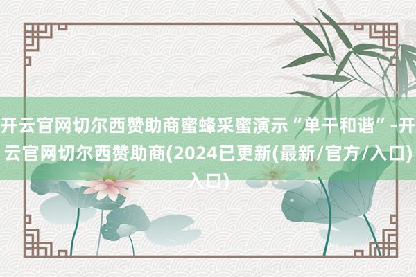 开云官网切尔西赞助商蜜蜂采蜜演示“单干和谐”-开云官网切尔西赞助商(2024已更新(最新/官方/入口)