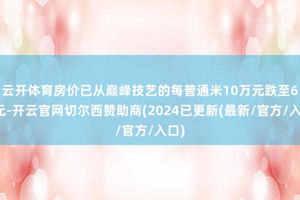 云开体育房价已从巅峰技艺的每普通米10万元跌至6万元-开云官网切尔西赞助商(2024已更新(最新/官方/入口)